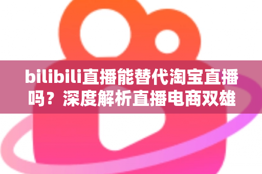 bilibili直播能替代淘宝直播吗？深度解析直播电商双雄格局与未来走向