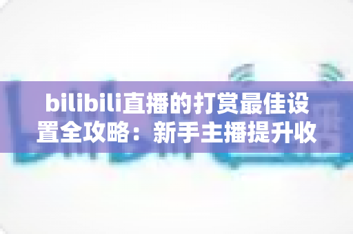 bilibili直播的打赏最佳设置全攻略：新手主播提升收益与粉丝黏性的实战指南