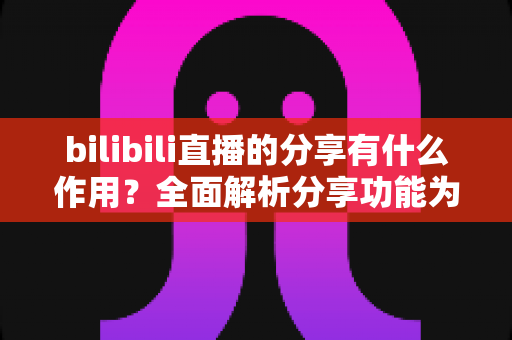 bilibili直播的分享有什么作用？全面解析分享功能为直播间带来的流量密码与成长价值