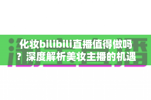 化妆bilibili直播值得做吗?深度解析美妆主播的机遇、挑战与变现前景 化妆bilibili直播值得做吗?深度解析美妆主播的机遇、挑战与变现前景