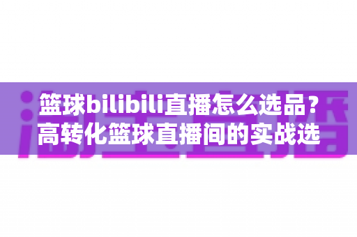 篮球bilibili直播怎么选品？高转化篮球直播间的实战选品全攻略