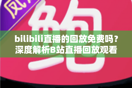 bilibili直播的回放免费吗?深度解析B站直播回放观看规则、限制条件与实用技巧 bilibili直播的回放免费吗?深度解析B站直播回放观看规则、限制条件与实用技巧