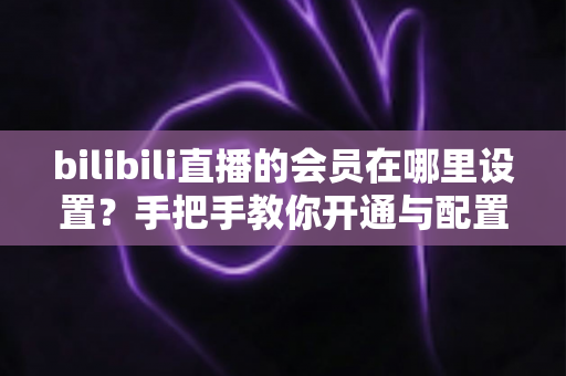 bilibili直播的会员在哪里设置？手把手教你开通与配置B站直播大航海会员功能全攻略