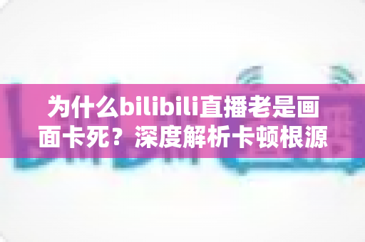 为什么bilibili直播老是画面卡死？深度解析卡顿根源与全方位解决指南