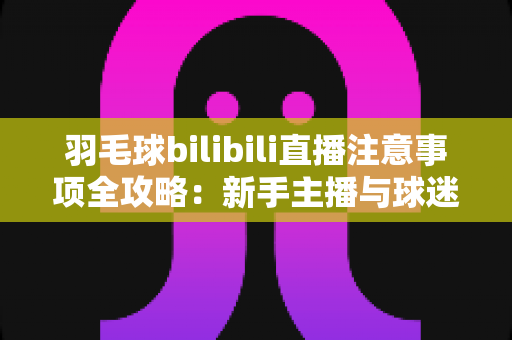 羽毛球bilibili直播注意事项全攻略:新手主播与球迷必看的实战指南 羽毛球bilibili直播注意事项全攻略:新手主播与球迷必看的实战指南
