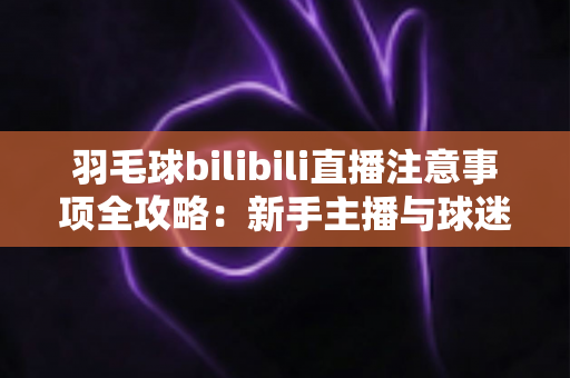 羽毛球bilibili直播注意事项全攻略：新手主播与球迷必看的实战指南