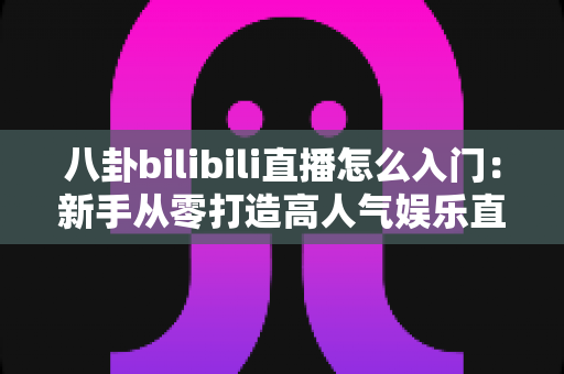 八卦bilibili直播怎么入门：新手从零打造高人气娱乐直播间的完整指南
