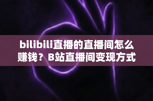 bilibili直播的直播间怎么赚钱？B站直播间变现方式与运营技巧全解析