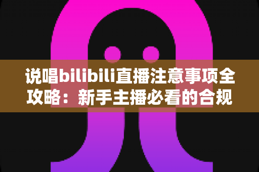 说唱bilibili直播注意事项全攻略：新手主播必看的合规开播与涨粉指南