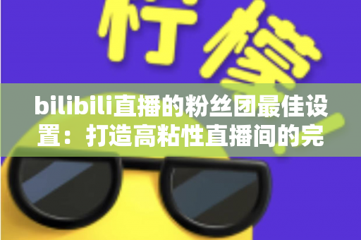 bilibili直播的粉丝团最佳设置：打造高粘性直播间的完整运营攻略