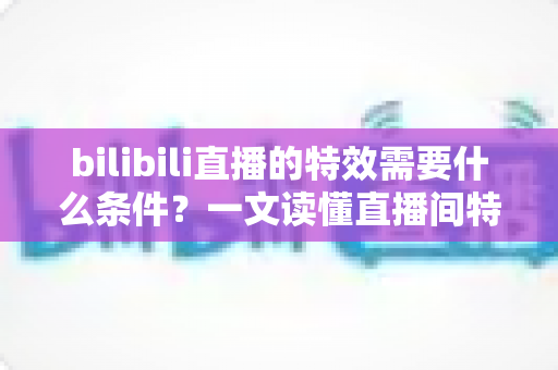 bilibili直播的特效需要什么条件？一文读懂直播间特效的开通门槛与搭建全攻略