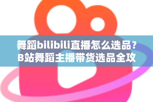 舞蹈bilibili直播怎么选品？B站舞蹈主播带货选品全攻略与实战技巧