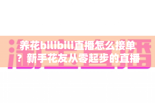养花bilibili直播怎么接单？新手花友从零起步的直播接单变现全攻略