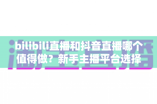 bilibili直播和抖音直播哪个值得做？新手主播平台选择深度对比全指南