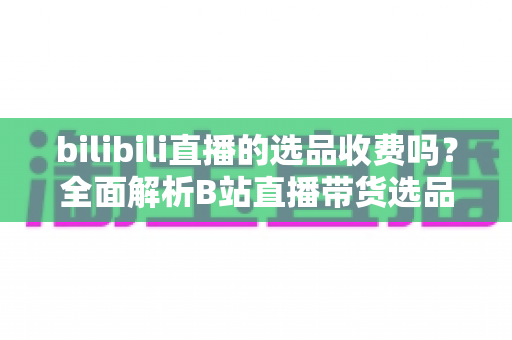 bilibili直播的选品收费吗？全面解析B站直播带货选品费用与合作模式