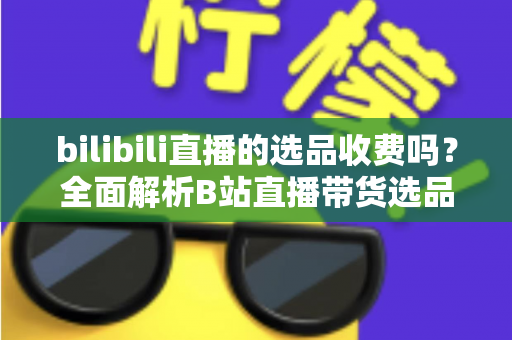 bilibili直播的选品收费吗？全面解析B站直播带货选品费用与合作模式