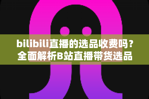bilibili直播的选品收费吗？全面解析B站直播带货选品费用与合作模式