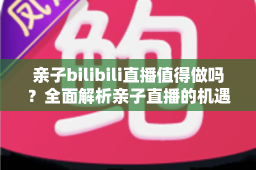 亲子bilibili直播值得做吗？全面解析亲子直播的机遇、挑战、变现路径与新手运营指南