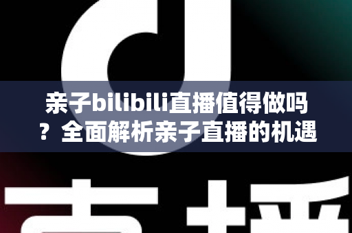 亲子bilibili直播值得做吗？全面解析亲子直播的机遇、挑战、变现路径与新手运营指南