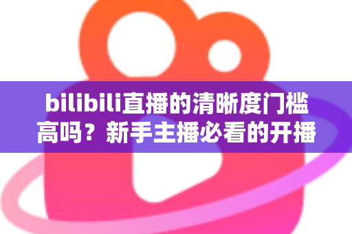 bilibili直播的清晰度门槛高吗？新手主播必看的开播条件与画质优化全攻略