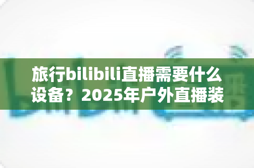旅行bilibili直播需要什么设备?2025年户外直播装备全攻略,从入门到专业一次看懂 旅行bilibili直播需要什么设备?2025年户外直播装备全攻略,从入门到专业一次看懂