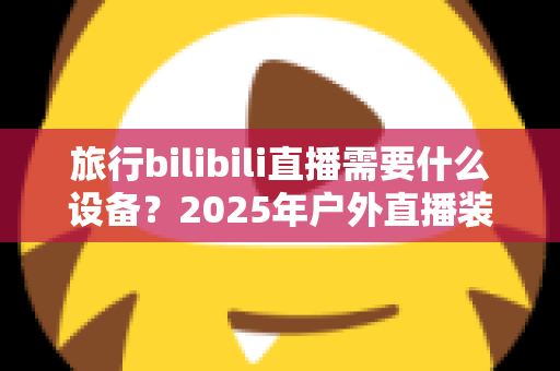 旅行bilibili直播需要什么设备？2025年户外直播装备全攻略，从入门到专业一次看懂