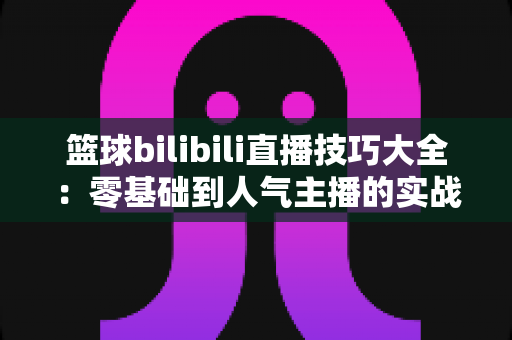 篮球bilibili直播技巧大全：零基础到人气主播的实战进阶指南
