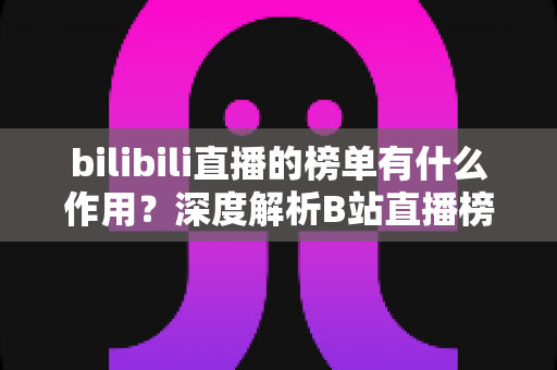 bilibili直播的榜单有什么作用?深度解析B站直播榜单的运营价值与观看意义 bilibili直播的榜单有什么作用?深度解析B站直播榜单的运营价值与观看意义