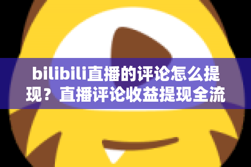 bilibili直播的评论怎么提现？直播评论收益提现全流程详解与常见问题避坑指南