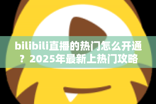 bilibili直播的热门怎么开通？2025年最新上热门攻略与涨粉秘籍全解析
