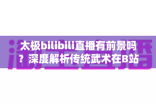 太极bilibili直播有前景吗?深度解析传统武术在B站的直播机遇、挑战与变现潜力 太极bilibili直播有前景吗?深度解析传统武术在B站的直播机遇、挑战与变现潜力