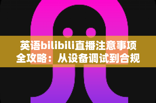 英语bilibili直播注意事项全攻略：从设备调试到合规运营的新手主播实战指南