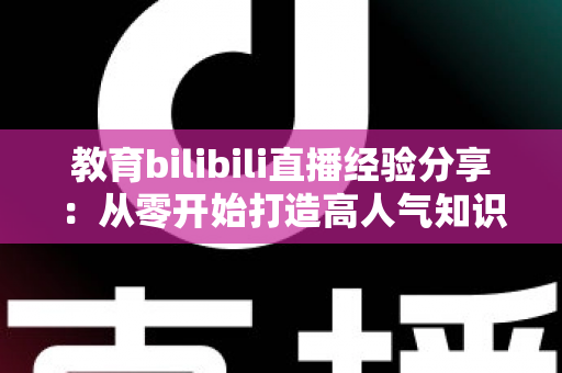 教育bilibili直播经验分享：从零开始打造高人气知识直播间的实战指南