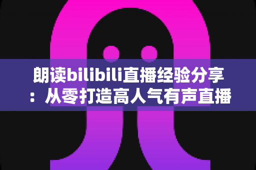 朗读bilibili直播经验分享：从零打造高人气有声直播间的完整实战指南