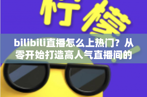 bilibili直播怎么上热门？从零开始打造高人气直播间的完整实战指南