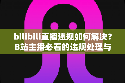 bilibili直播违规如何解决？B站主播必看的违规处理与申诉全攻略