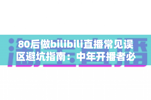 80后做bilibili直播常见误区避坑指南：中年开播者必须知道的实战经验与破局思路