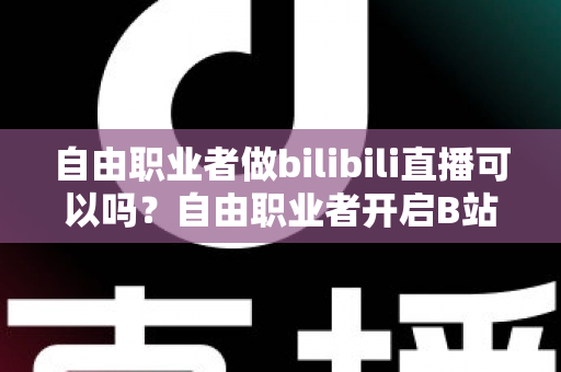 自由职业者做bilibili直播可以吗？自由职业者开启B站直播的完整指南与变现攻略