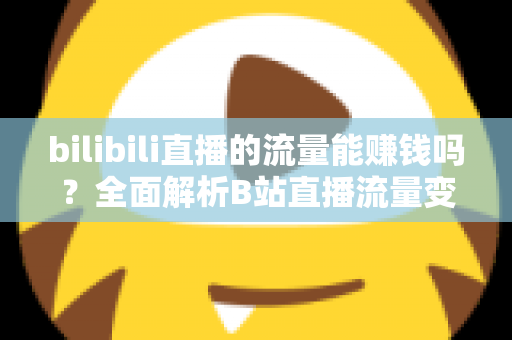 bilibili直播的流量能赚钱吗？全面解析B站直播流量变现的真实收益与实操指南