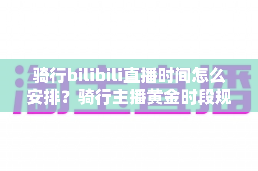 骑行bilibili直播时间怎么安排？骑行主播黄金时段规划与粉丝增长全攻略