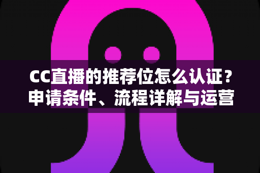 CC直播的推荐位怎么认证?申请条件、流程详解与运营实战指南 CC直播的推荐位怎么认证?申请条件、流程详解与运营实战指南