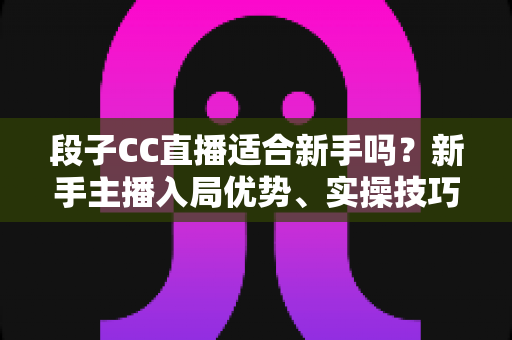 段子CC直播适合新手吗?新手主播入局优势、实操技巧与避坑指南一网打尽 段子CC直播适合新手吗?新手主播入局优势、实操技巧与避坑指南一网打尽