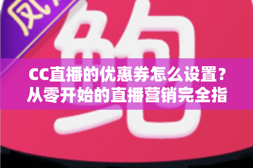 CC直播的优惠券怎么设置？从零开始的直播营销完全指南
