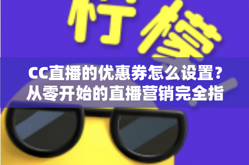 CC直播的优惠券怎么设置？从零开始的直播营销完全指南