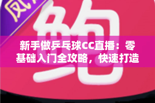 新手做乒乓球CC直播:零基础入门全攻略,快速打造你的高人气乒乓直播间 新手做乒乓球CC直播:零基础入门全攻略,快速打造你的高人气乒乓直播间