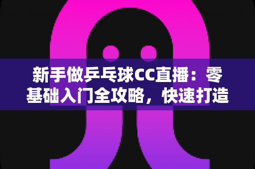 新手做乒乓球CC直播:零基础入门全攻略,快速打造你的高人气乒乓直播间 新手做乒乓球CC直播:零基础入门全攻略,快速打造你的高人气乒乓直播间