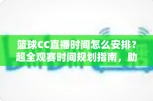 篮球CC直播时间怎么安排？超全观赛时间规划指南，助你不错过任何一场精彩赛事