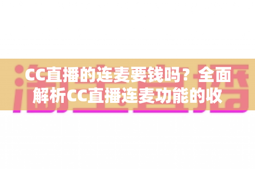 CC直播的连麦要钱吗？全面解析CC直播连麦功能的收费规则与实用指南