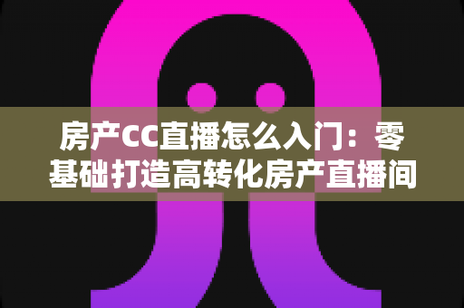 房产CC直播怎么入门：零基础打造高转化房产直播间的完整实战指南