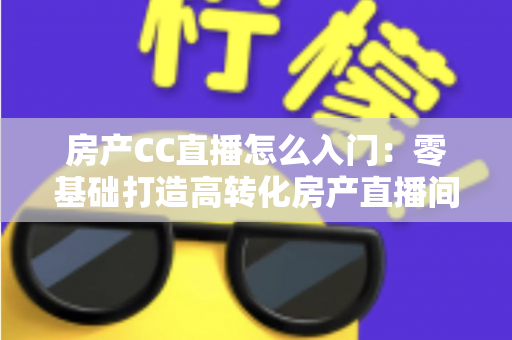 房产CC直播怎么入门：零基础打造高转化房产直播间的完整实战指南